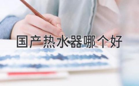 国产热水器哪个好？国内热水器品牌推荐与选购指南