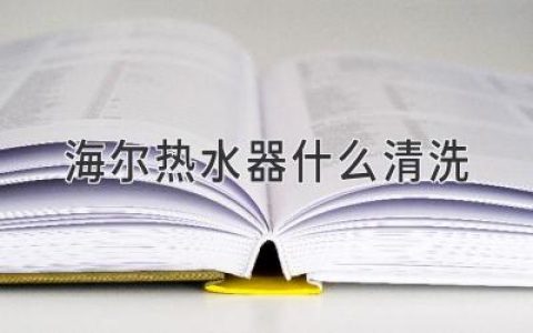 海尔热水器什么清洗？这里有全面的清洗指南