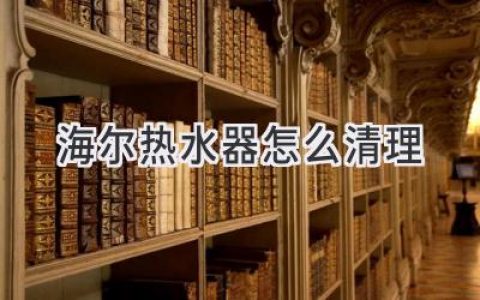 海尔热水器清洁指南：恢复如新，安心沐浴