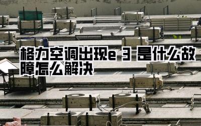格力空调出现e3是什么故障怎么解决