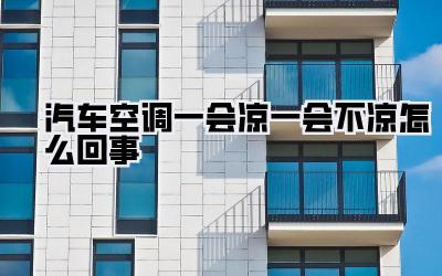 汽车空调一会凉一会不凉怎么回事