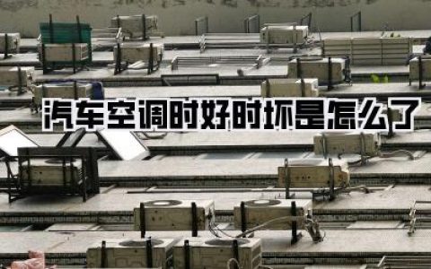 汽车空调时好时坏是怎么了？深度解析与自救指南