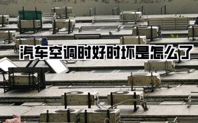 汽车空调时好时坏是怎么了