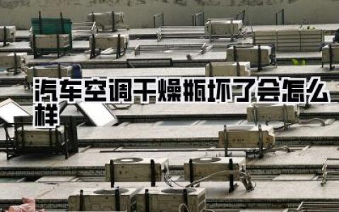 汽车空调干燥瓶坏了会怎么样？全面解析及紧急应对策略