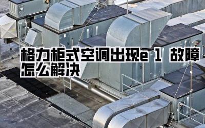 格力柜式空调出现e1故障怎么解决
